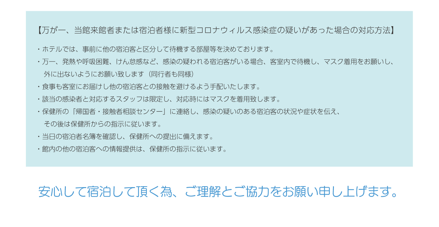 【万が一、当館来館者または宿泊者様に新型コロナウィルス感染症の疑いがあった場合の対応方法】・ホテルでは、事前に他の宿泊客と区分して待機する部屋等を決めております。
・万一、発熱や呼吸困難、けん怠感など、感染の疑われる宿泊客がいる場合、客室内で待機し、マスク着用をお願いし、
　外に出ないようにお願い致します（同行者も同様）
・食事も客室にお届けし他の宿泊客との接触を避けるよう手配いたします。
・該当の感染者と対応するスタッフは限定し、対応時にはマスクを着用致します。
・保健所の「帰国者・接触者相談センター」に連絡し、感染の疑いのある宿泊客の状況や症状を伝え、
　その後は保健所からの指示に従います。
・当日の宿泊者名簿を確認し、保健所への提出に備えます。
・館内の他の宿泊客への情報提供は、保健所の指示に従います。安心して宿泊して頂く為、ご理解とご協力をお願い申し上げます。